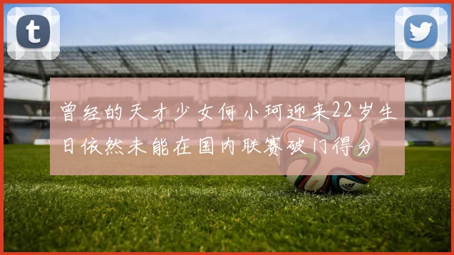 曾经的天才少女何小珂迎来22岁生日依然未能在国内联赛破门得分