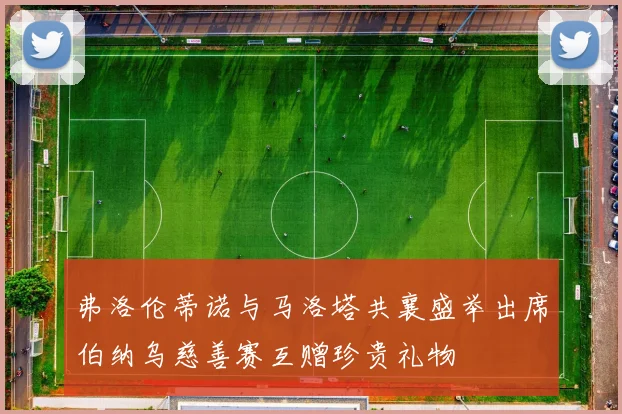 弗洛伦蒂诺与马洛塔共襄盛举出席伯纳乌慈善赛互赠珍贵礼物