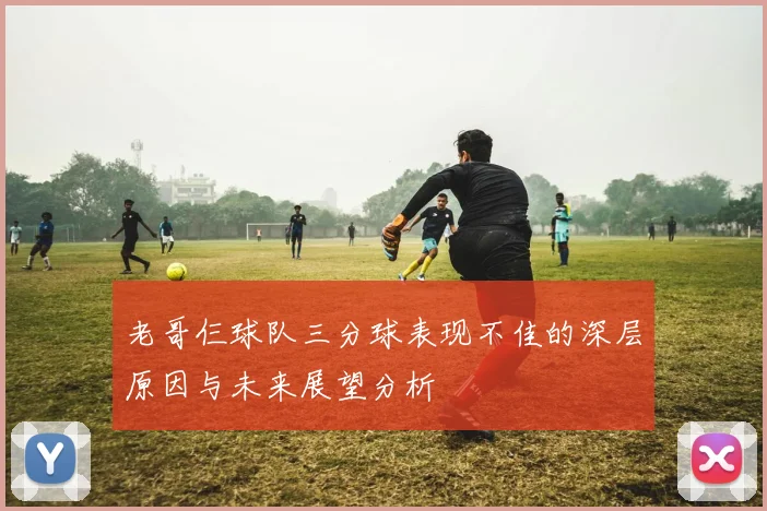 老哥仨球队三分球表现不佳的深层原因与未来展望分析