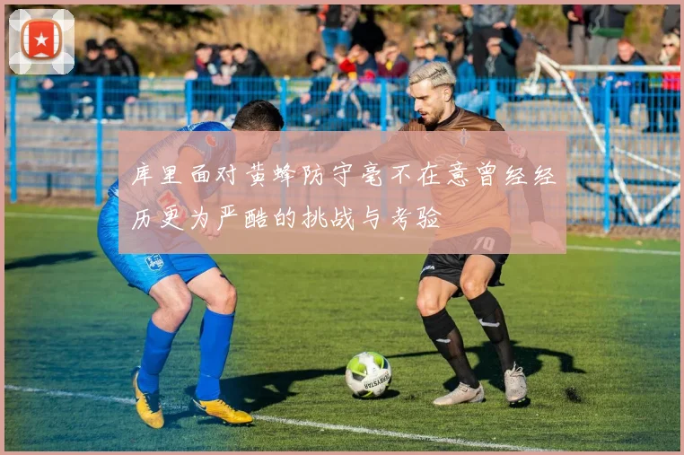 库里面对黄蜂防守毫不在意曾经经历更为严酷的挑战与考验