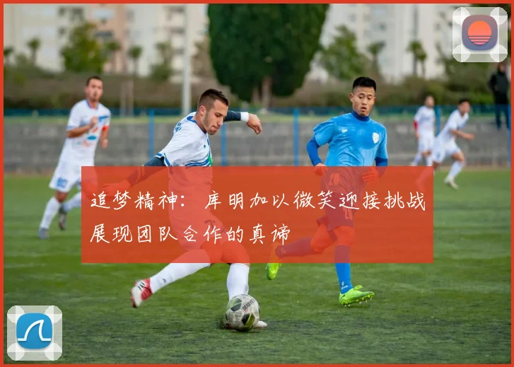 追梦精神：库明加以微笑迎接挑战展现团队合作的真谛
