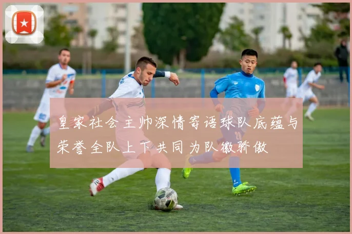 皇家社会主帅深情寄语球队底蕴与荣誉全队上下共同为队徽骄傲