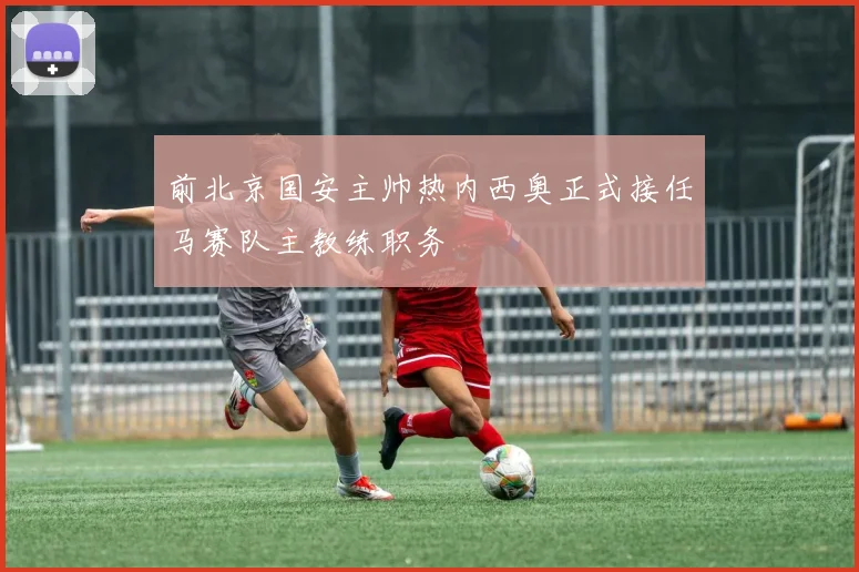 前北京国安主帅热内西奥正式接任马赛队主教练职务
