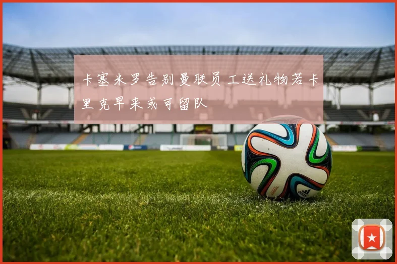 卡塞米罗告别曼联员工送礼物若卡里克早来或可留队