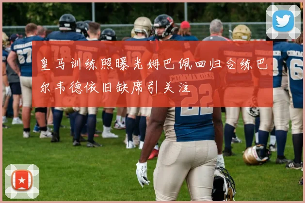 皇马训练照曝光姆巴佩回归合练巴尔韦德依旧缺席引关注