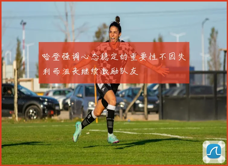 哈登强调心态稳定的重要性不因失利而沮丧继续激励队友