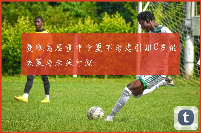 曼联高层重申今夏不考虑引进C罗的决策与未来计划