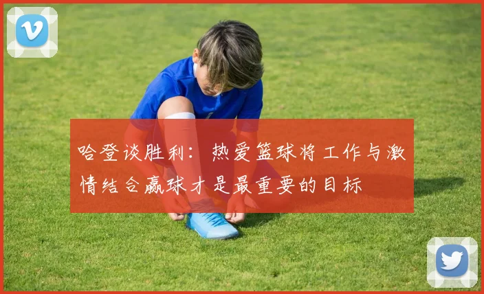 哈登谈胜利：热爱篮球将工作与激情结合赢球才是最重要的目标