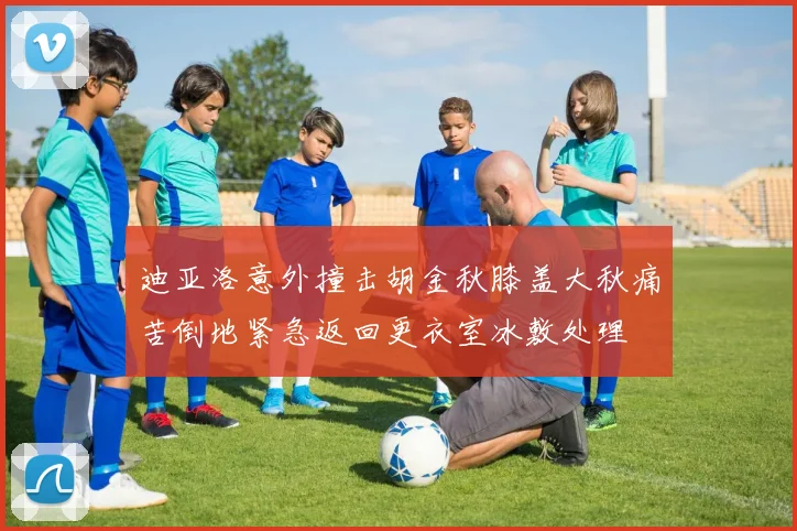 迪亚洛意外撞击胡金秋膝盖大秋痛苦倒地紧急返回更衣室冰敷处理