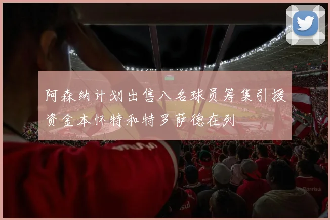 阿森纳计划出售八名球员筹集引援资金本怀特和特罗萨德在列