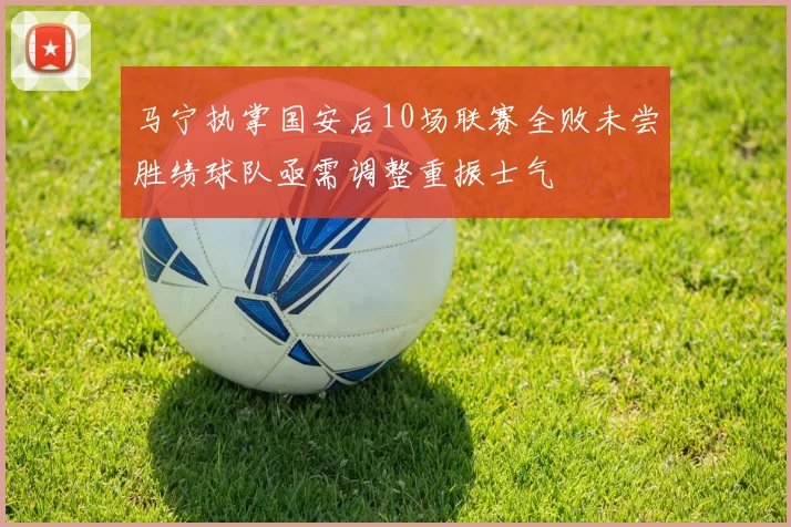 马宁执掌国安后10场联赛全败未尝胜绩球队亟需调整重振士气