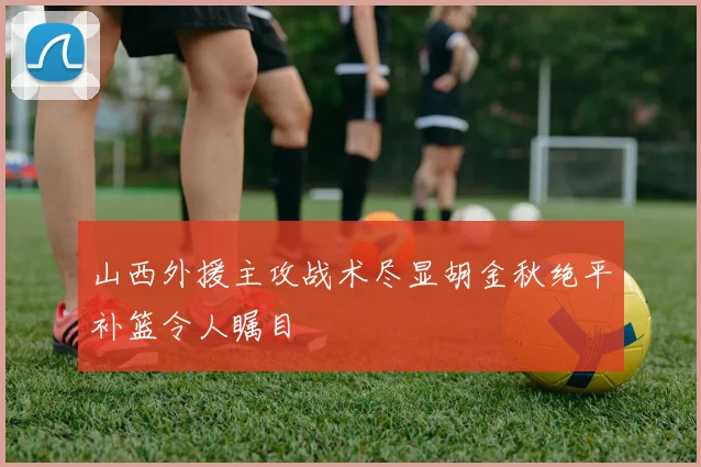 山西外援主攻战术尽显胡金秋绝平补篮令人瞩目