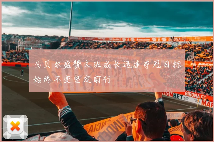 戈贝尔盛赞文班成长迅速夺冠目标始终不变坚定前行