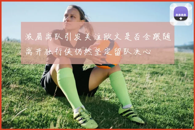 浓眉离队引发关注欧文是否会跟随离开独行侠仍然坚定留队决心