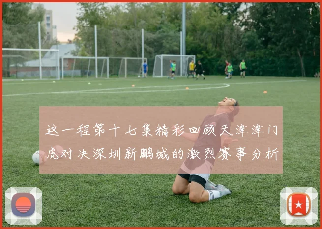 这一程第十七集精彩回顾天津津门虎对决深圳新鹏城的激烈赛事分析与亮点解读