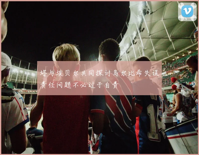 塔与埃贝尔共同探讨乌尔比希失误责任问题不必过于自责