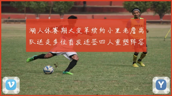 湖人休赛期大变革续约小里老詹离队送走多位首发连签四人重塑阵容