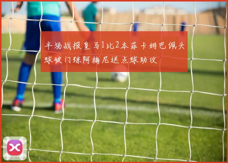 半场战报皇马1比2本菲卡姆巴佩头球破门琼阿梅尼送点球助攻