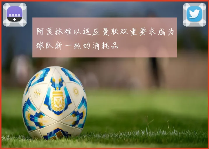 阿莫林难以适应曼联双重要求成为球队新一轮的消耗品