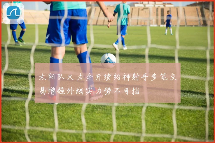 太阳队火力全开续约神射手多笔交易增强外线实力势不可挡