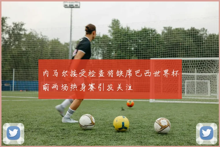 内马尔接受检查将缺席巴西世界杯前两场热身赛引发关注