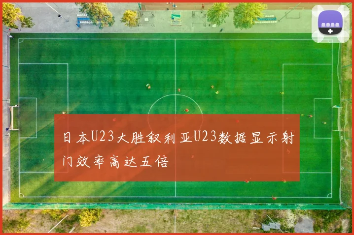 日本U23大胜叙利亚U23数据显示射门效率高达五倍