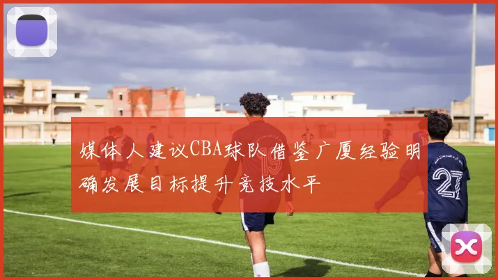媒体人建议CBA球队借鉴广厦经验明确发展目标提升竞技水平